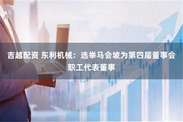 吉越配资 东利机械：选举马会坡为第四届董事会职工代表董事