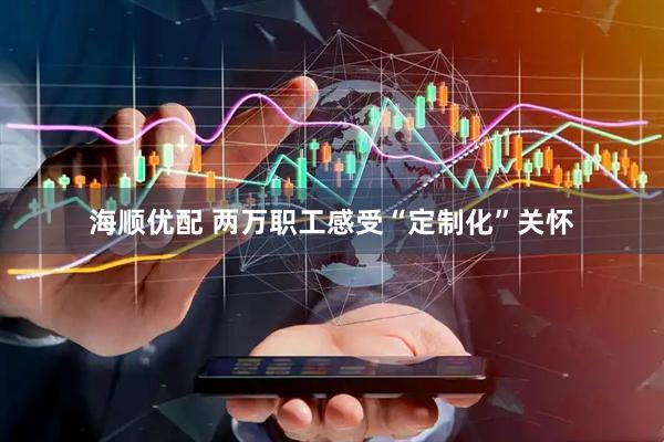 海顺优配 两万职工感受“定制化”关怀
