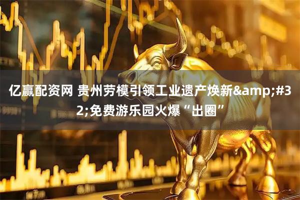 亿赢配资网 贵州劳模引领工业遗产焕新&#32;免费游乐园火爆“出圈”