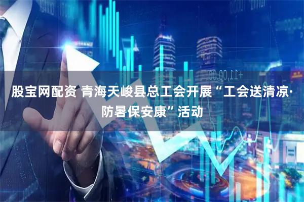 股宝网配资 青海天峻县总工会开展“工会送清凉·防暑保安康”活动