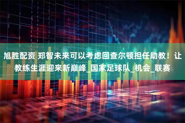 旭胜配资 郑智未来可以考虑回查尔顿担任助教！让教练生涯迎来新巅峰_国家足球队_机会_联赛