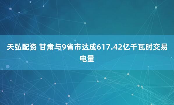 天弘配资 甘肃与9省市达成617.42亿千瓦时交易电量