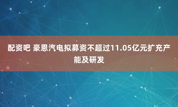 配资吧 豪恩汽电拟募资不超过11.05亿元扩充产能及研发