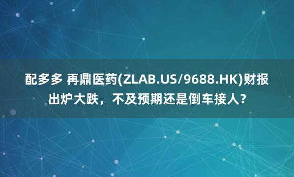 配多多 再鼎医药(ZLAB.US/9688.HK)财报出炉大跌，不及预期还是倒车接人？