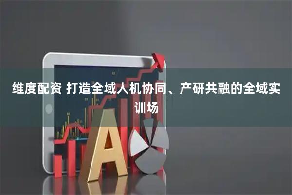 维度配资 打造全域人机协同、产研共融的全域实训场
