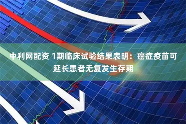 中利网配资 1期临床试验结果表明：癌症疫苗可延长患者无复发生存期