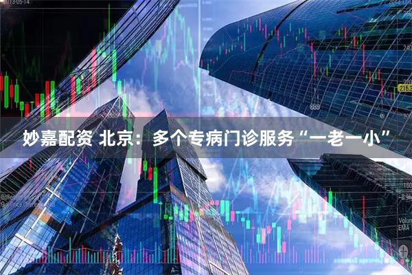 妙嘉配资 北京：多个专病门诊服务“一老一小”