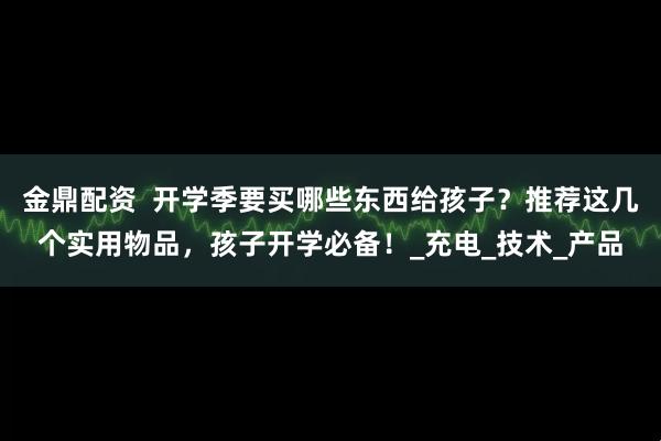金鼎配资  开学季要买哪些东西给孩子？推荐这几个实用物品，孩子开学必备！_充电_技术_产品