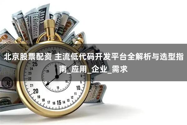 北京股票配资 主流低代码开发平台全解析与选型指南_应用_企业_需求