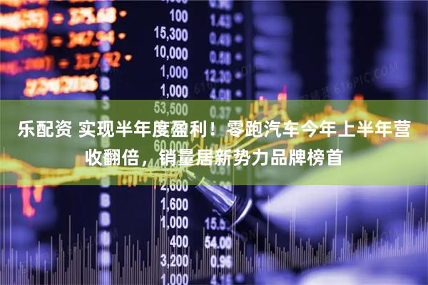 乐配资 实现半年度盈利！零跑汽车今年上半年营收翻倍，销量居新势力品牌榜首