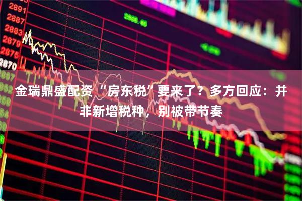 金瑞鼎盛配资 “房东税”要来了？多方回应：并非新增税种，别被带节奏