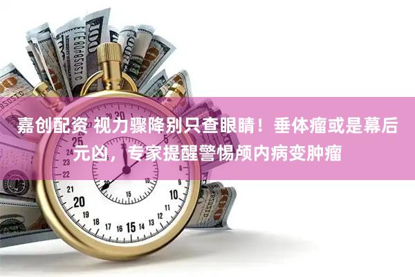 嘉创配资 视力骤降别只查眼睛！垂体瘤或是幕后元凶，专家提醒警惕颅内病变肿瘤