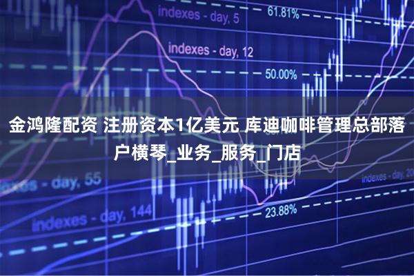 金鸿隆配资 注册资本1亿美元 库迪咖啡管理总部落户横琴_业务_服务_门店