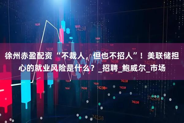 徐州赤盈配资 “不裁人，但也不招人”！美联储担心的就业风险是什么？_招聘_鲍威尔_市场