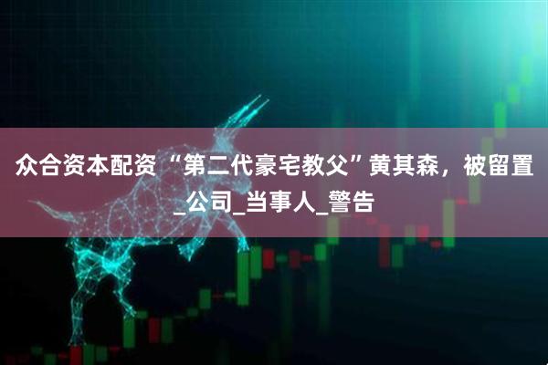 众合资本配资 “第二代豪宅教父”黄其森，被留置_公司_当事人_警告
