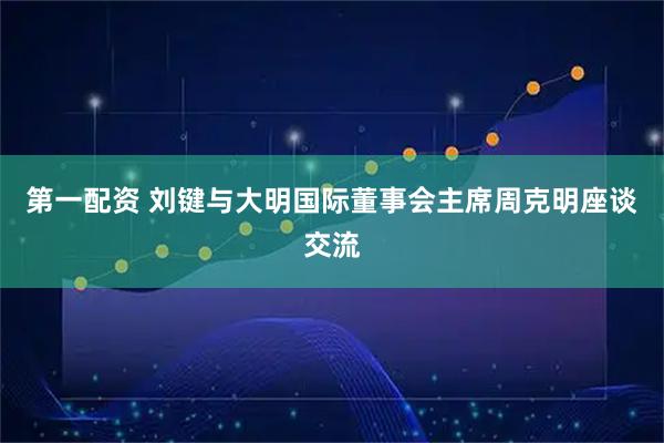 第一配资 刘键与大明国际董事会主席周克明座谈交流