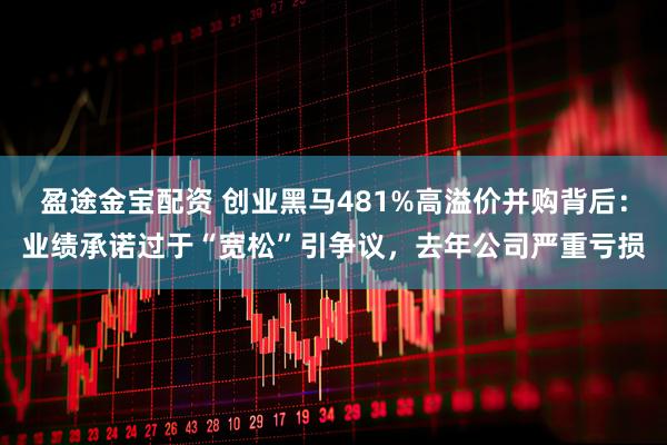 盈途金宝配资 创业黑马481%高溢价并购背后：业绩承诺过于“宽松”引争议，去年公司严重亏损