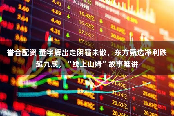 誉合配资 董宇辉出走阴霾未散，东方甄选净利跌超九成，“线上山姆”故事难讲