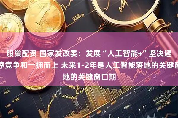 股巢配资 国家发改委：发展“人工智能+”坚决避免无序竞争和一拥而上 未来1-2年是人工智能落地的关键窗口期