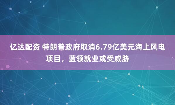 亿达配资 特朗普政府取消6.79亿美元海上风电项目，蓝领就业或受威胁