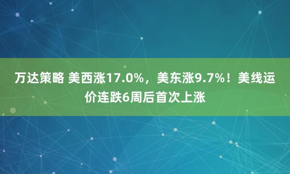 万达策略 美西涨17.0%，美东涨9.7%！美线运价连跌6周后首次上涨