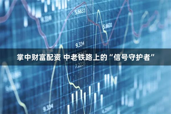掌中财富配资 中老铁路上的“信号守护者”