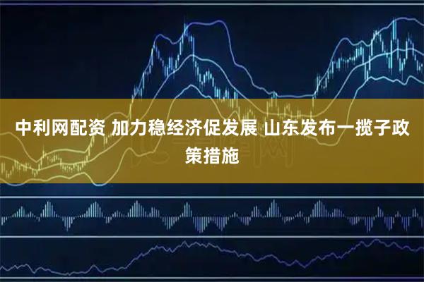 中利网配资 加力稳经济促发展 山东发布一揽子政策措施