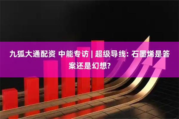 九狐大通配资 中能专访 | 超级导线: 石墨烯是答案还是幻想?