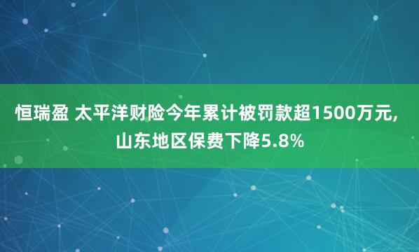 恒瑞盈 太平洋财险今年累计被罚款超1500万元, 山东地区保费下降5.8%
