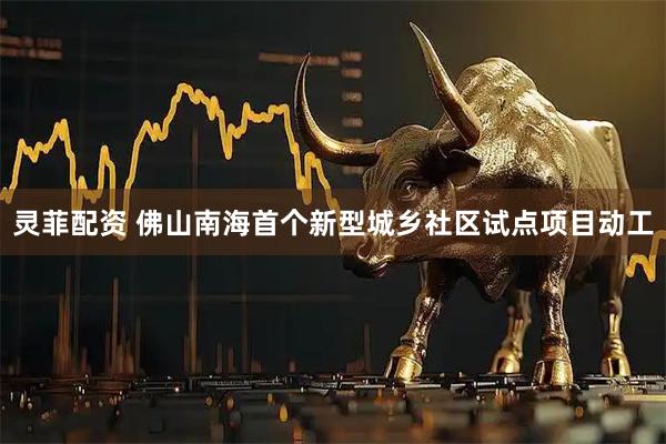 灵菲配资 佛山南海首个新型城乡社区试点项目动工