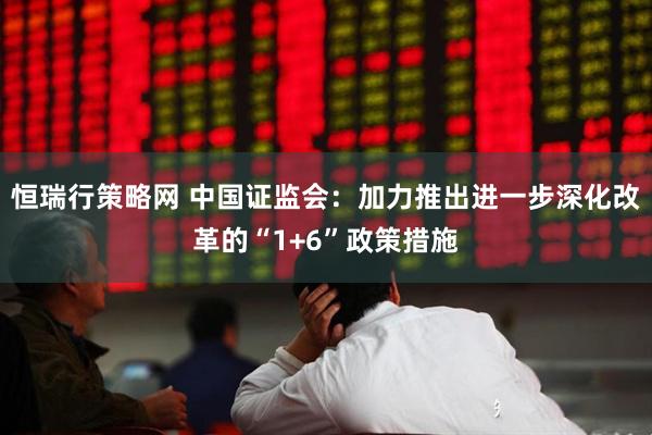 恒瑞行策略网 中国证监会:加力推出进一步深化改革的“1+6”政策措施