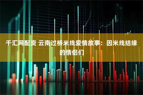 千汇网配资 云南过桥米线爱情故事：因米线结缘的情侣们