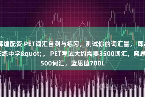 辉煌配资 PET词汇自测与练习，测试你的词汇量， 即"在练中学"。 PET考试大约需要3500词汇，蓝思值700L