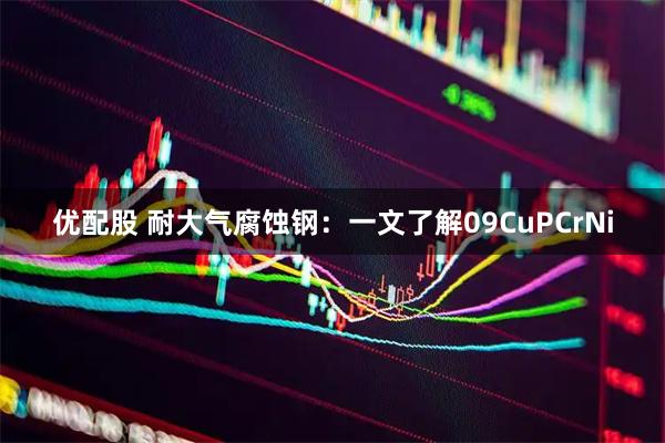 优配股 耐大气腐蚀钢:一文了解09CuPCrNi