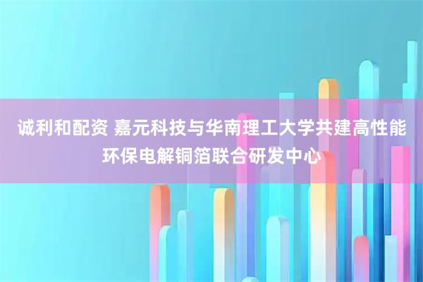 诚利和配资 嘉元科技与华南理工大学共建高性能环保电解铜箔联合研发中心