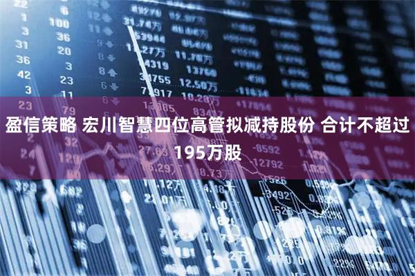 盈信策略 宏川智慧四位高管拟减持股份 合计不超过195万股