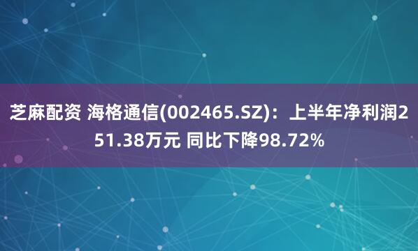 芝麻配资 海格通信(002465.SZ):上半年净利润251.38万元 同比下降98.72%