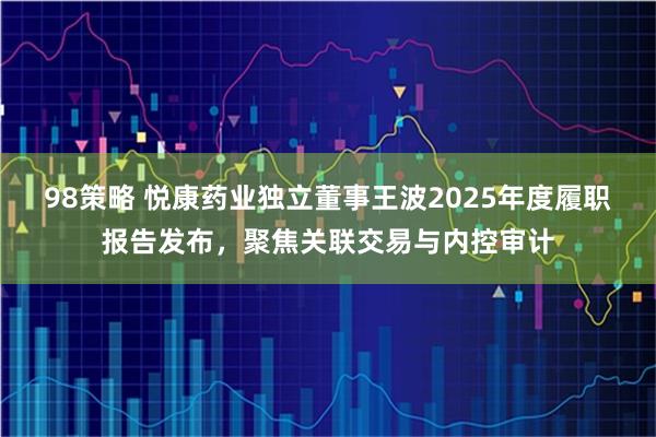 98策略 悦康药业独立董事王波2025年度履职报告发布,聚焦关联交易与内控审计