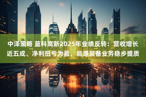 中泽策略 蓝科高新2025年业绩反转:营收增长近五成、净利扭亏为盈,能源装备业务稳步提质