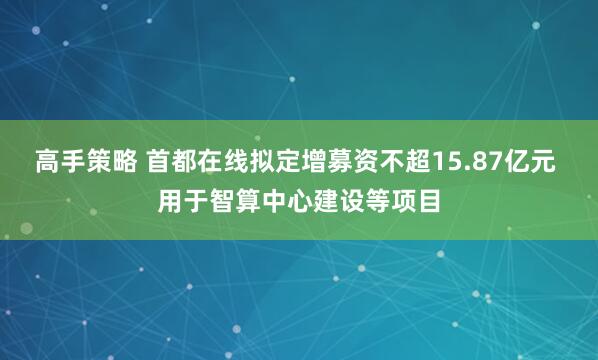 高手策略 首都在线拟定增募资不超15.87亿元 用于智算中心建设等项目